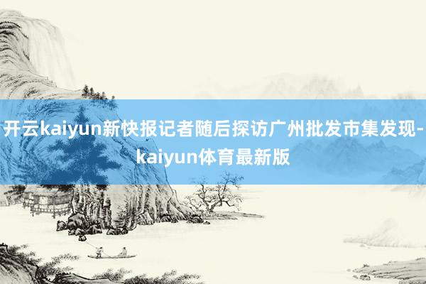 开云kaiyun新快报记者随后探访广州批发市集发现-kaiyun体育最新版