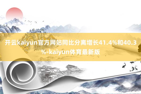 开云kaiyun官方网站同比分离增长41.4%和40.3%-kaiyun体育最新版