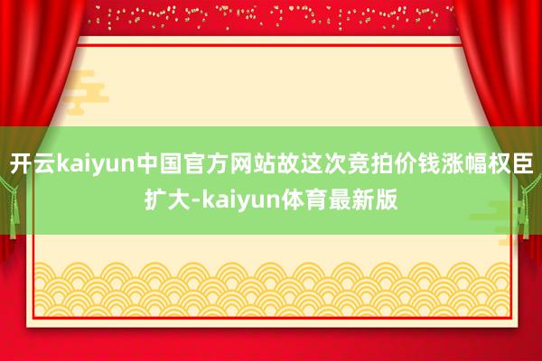 开云kaiyun中国官方网站故这次竞拍价钱涨幅权臣扩大-kaiyun体育最新版