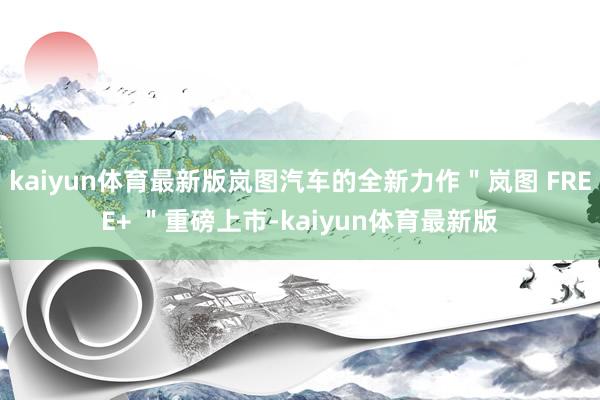 kaiyun体育最新版岚图汽车的全新力作＂岚图 FREE+ ＂重磅上市-kaiyun体育最新版