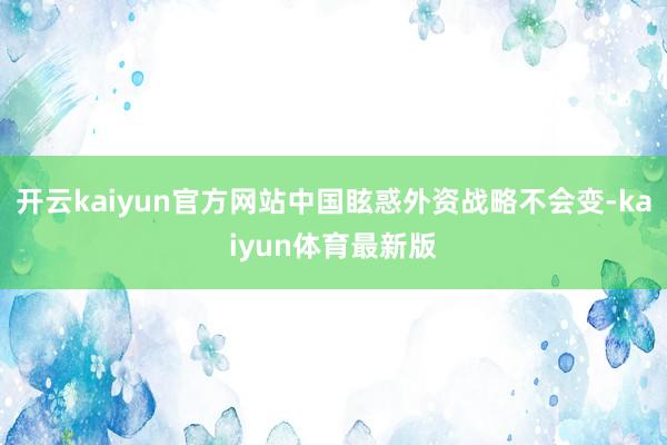 开云kaiyun官方网站中国眩惑外资战略不会变-kaiyun体育最新版