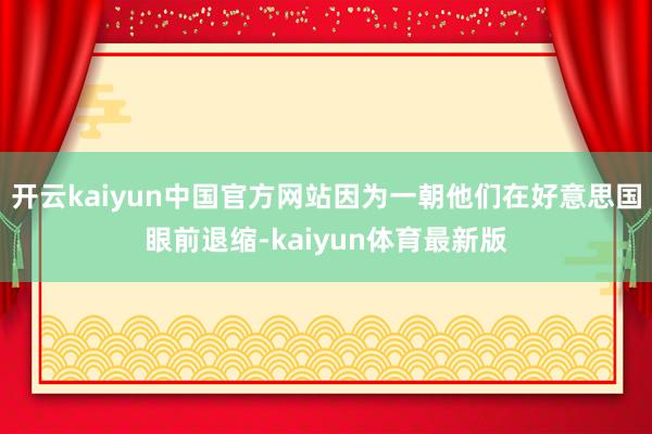 开云kaiyun中国官方网站因为一朝他们在好意思国眼前退缩-kaiyun体育最新版