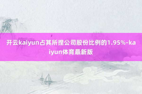 开云kaiyun占其所捏公司股份比例的1.95%-kaiyun体育最新版