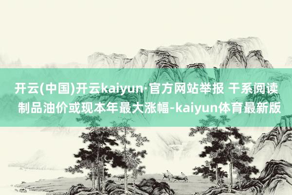 开云(中国)开云kaiyun·官方网站举报 干系阅读  制品油价或现本年最大涨幅-kaiyun体育最新版