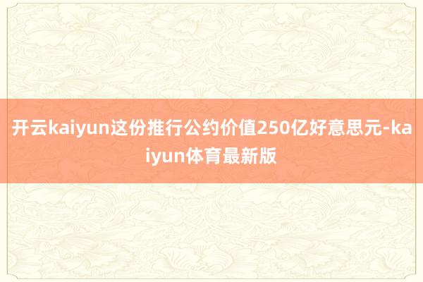 开云kaiyun这份推行公约价值250亿好意思元-kaiyun体育最新版
