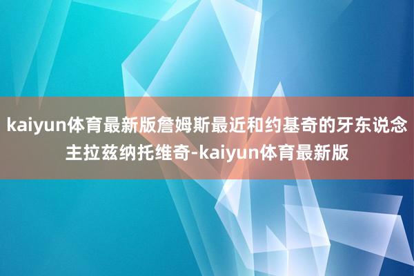 kaiyun体育最新版詹姆斯最近和约基奇的牙东说念主拉兹纳托维奇-kaiyun体育最新版