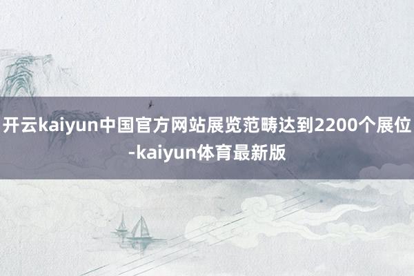 开云kaiyun中国官方网站展览范畴达到2200个展位-kaiyun体育最新版