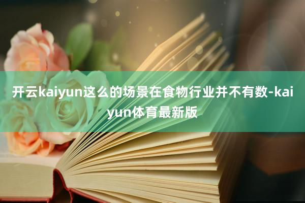 开云kaiyun这么的场景在食物行业并不有数-kaiyun体育最新版