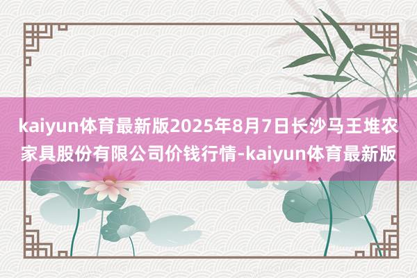 kaiyun体育最新版2025年8月7日长沙马王堆农家具股份有限公司价钱行情-kaiyun体育最新版