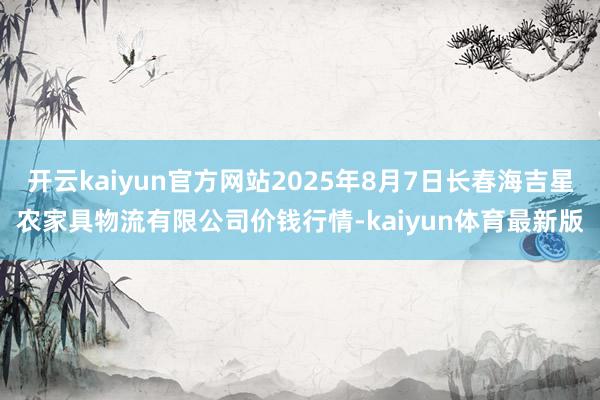 开云kaiyun官方网站2025年8月7日长春海吉星农家具物流有限公司价钱行情-kaiyun体育最新版