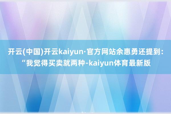 开云(中国)开云kaiyun·官方网站余惠勇还提到：“我觉得买卖就两种-kaiyun体育最新版