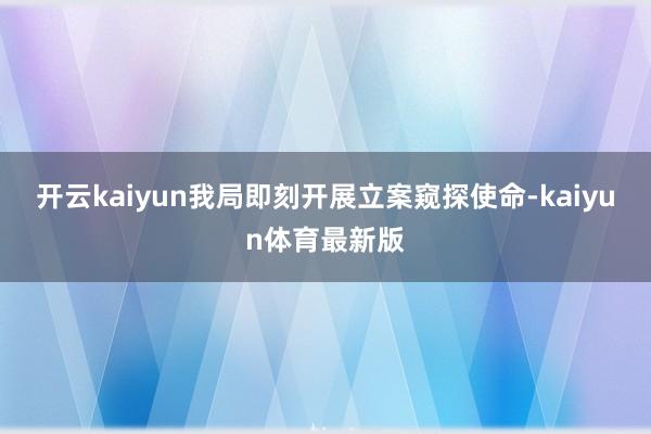 开云kaiyun我局即刻开展立案窥探使命-kaiyun体育最新版