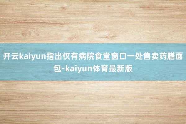 开云kaiyun指出仅有病院食堂窗口一处售卖药膳面包-kaiyun体育最新版