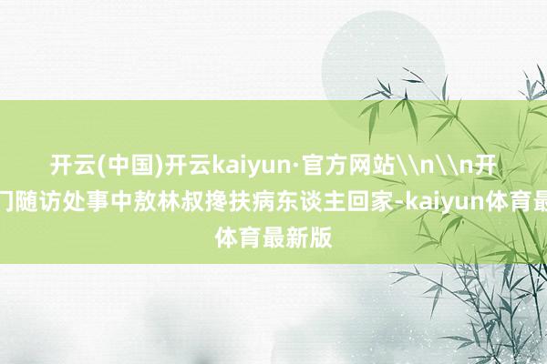 开云(中国)开云kaiyun·官方网站\n\n开展上门随访处事中敖林叔搀扶病东谈主回家-kaiyun体育最新版