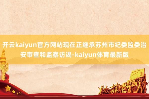 开云kaiyun官方网站现在正继承苏州市纪委监委治安审查和监察访谒-kaiyun体育最新版