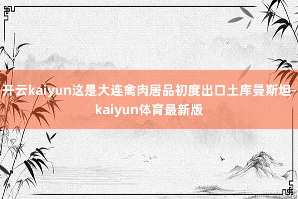 开云kaiyun这是大连禽肉居品初度出口土库曼斯坦-kaiyun体育最新版