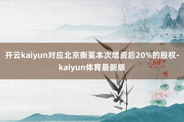 开云kaiyun对应北京衡冕本次增资后20%的股权-kaiyun体育最新版