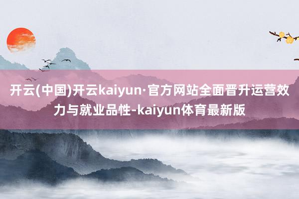 开云(中国)开云kaiyun·官方网站全面晋升运营效力与就业品性-kaiyun体育最新版