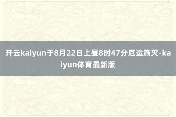 开云kaiyun于8月22日上昼8时47分厄运澌灭-kaiyun体育最新版