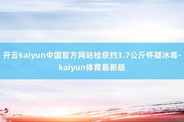 开云kaiyun中国官方网站检获约3.7公斤怀疑冰毒-kaiyun体育最新版