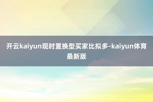 开云kaiyun现时置换型买家比拟多-kaiyun体育最新版