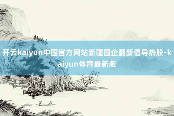 开云kaiyun中国官方网站新疆国企翻新倡导热股-kaiyun体育最新版