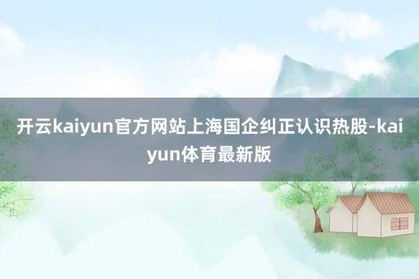 开云kaiyun官方网站上海国企纠正认识热股-kaiyun体育最新版