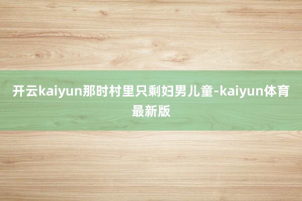 开云kaiyun那时村里只剩妇男儿童-kaiyun体育最新版