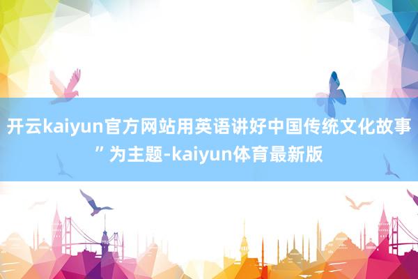 开云kaiyun官方网站用英语讲好中国传统文化故事”为主题-kaiyun体育最新版