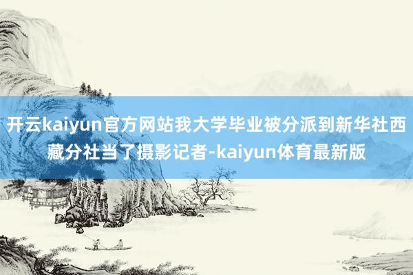 开云kaiyun官方网站我大学毕业被分派到新华社西藏分社当了摄影记者-kaiyun体育最新版