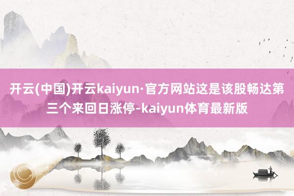 开云(中国)开云kaiyun·官方网站这是该股畅达第三个来回日涨停-kaiyun体育最新版