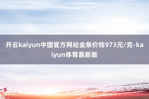 开云kaiyun中国官方网站金条价钱973元/克-kaiyun体育最新版