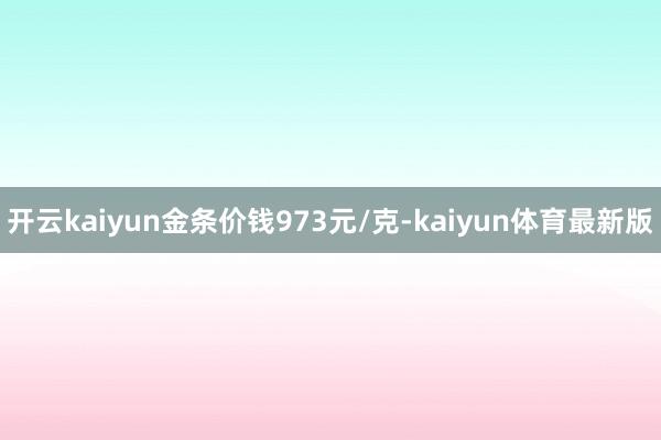开云kaiyun金条价钱973元/克-kaiyun体育最新版