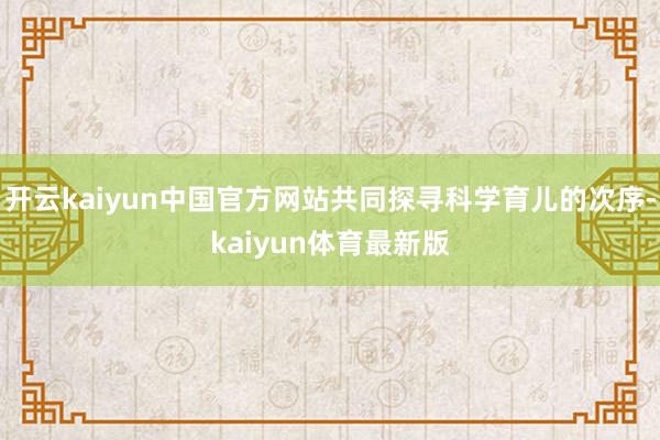 开云kaiyun中国官方网站共同探寻科学育儿的次序-kaiyun体育最新版