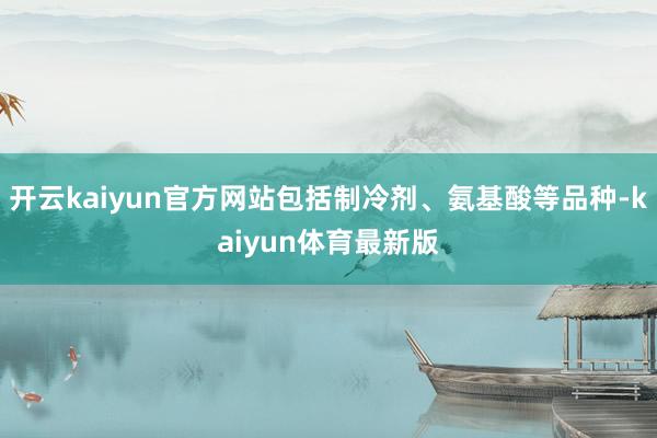 开云kaiyun官方网站包括制冷剂、氨基酸等品种-kaiyun体育最新版