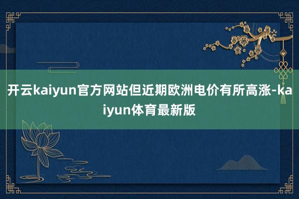 开云kaiyun官方网站但近期欧洲电价有所高涨-kaiyun体育最新版