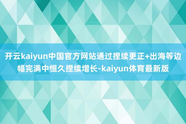 开云kaiyun中国官方网站通过捏续更正+出海等边幅完满中恒久捏续增长-kaiyun体育最新版