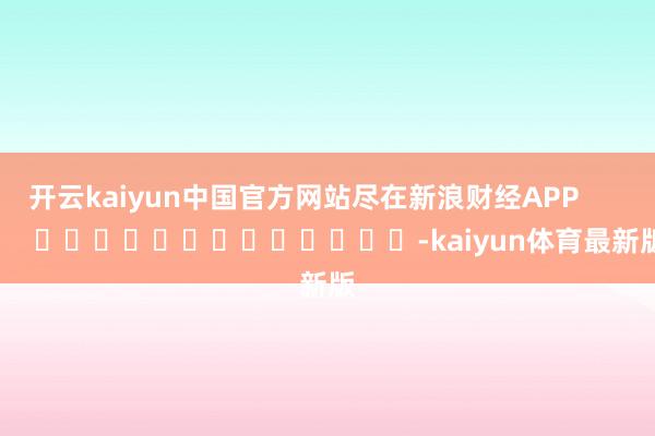 开云kaiyun中国官方网站尽在新浪财经APP            													-kaiyun体育最新版