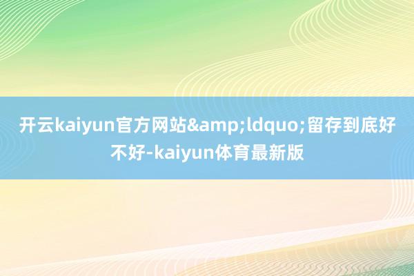开云kaiyun官方网站“留存到底好不好-kaiyun体育最新版