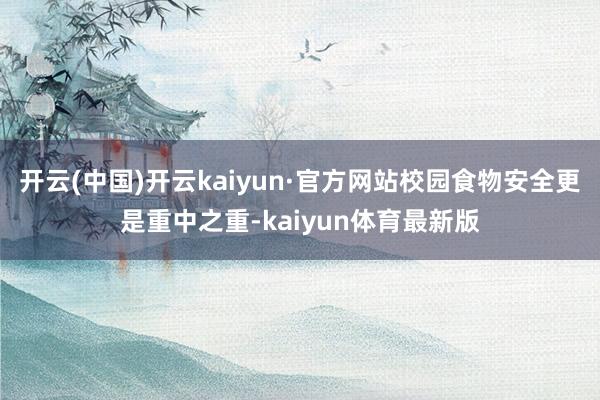 开云(中国)开云kaiyun·官方网站校园食物安全更是重中之重-kaiyun体育最新版
