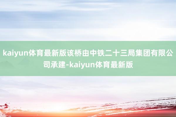 kaiyun体育最新版该桥由中铁二十三局集团有限公司承建-kaiyun体育最新版
