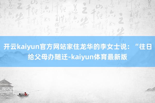 开云kaiyun官方网站家住龙华的李女士说:“往日给父母办随迁-kaiyun体育最新版