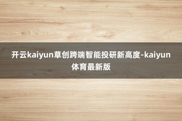 开云kaiyun草创跨端智能投研新高度-kaiyun体育最新版