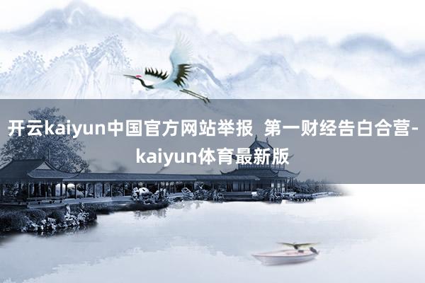 开云kaiyun中国官方网站举报  第一财经告白合营-kaiyun体育最新版