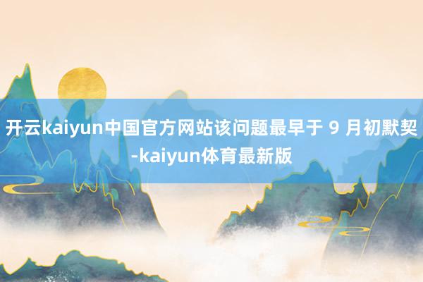 开云kaiyun中国官方网站该问题最早于 9 月初默契-kaiyun体育最新版