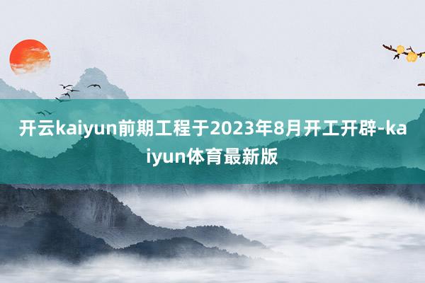 开云kaiyun前期工程于2023年8月开工开辟-kaiyun体育最新版