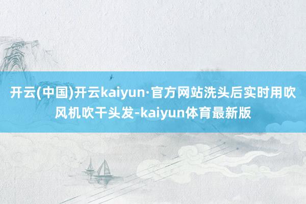 开云(中国)开云kaiyun·官方网站洗头后实时用吹风机吹干头发-kaiyun体育最新版
