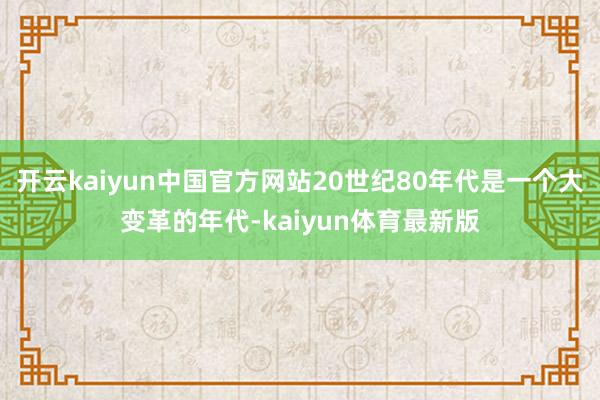 开云kaiyun中国官方网站20世纪80年代是一个大变革的年代-kaiyun体育最新版