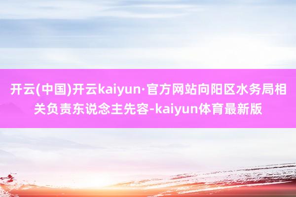开云(中国)开云kaiyun·官方网站向阳区水务局相关负责东说念主先容-kaiyun体育最新版