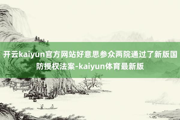 开云kaiyun官方网站好意思参众两院通过了新版国防授权法案-kaiyun体育最新版